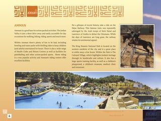 AMMAN                                                             For a glimpse of recent history, take a ride on the
                                                                      Hejaz Railway. This famous train was repeatedly
    Amman is a good base for action-packed activities. The Jordan     sabotaged by the Arab troops of Emir Faisal and
    Valley is just a short drive away and easily accessible for day   Lawrence of Arabia to defeat the Ottomans. While
    excursions for walking, hiking, riding, sports and much more.     the days of Lawrence are long gone, the railway
                                                                      retains its sentimental appeal.
    Within Amman there’s plenty of fun to be had, including
    bowling and water parks with thrilling rides to keep children     The King Hussein National Park is located on the
    (and adults) entertained for hours. There is also a wide range    western outskirts of the city and is a great place
    of Health Clubs and Fitness Centres as well as facilities for     to while away a few hours. Within the Park is The
    paintballing and other action-packed sports. Horse riding         Cultural Village, which highlights Jordan’s heritage
    is a very popular activity and Amman’s riding centres offer       through its handicrafts and culture. It also has a
    excellent facilities.                                             large sports training facility, as well as a children’s
                                                                      playground, a children’s museum, medical clinic
                                                                      and restaurant.




                                                                                                            A Riding Centre in Amman. 


6                                                                                                                   Waves Waterpark. 
 