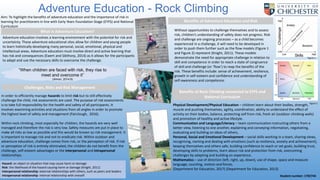 Adventure Education - Rock Climbing
Aim: To highlight the benefits of adventure education and the importance of risk in
learning for practitioners in line with Early Years Foundation Stage (EYFS) and National
Curriculum
Adventure education involves a learning environment with the potential for risk and
uncertainty. These adventure educational sites allow for children and young people
to learn holistically developing many personal, social, emotional, physical and
intellectual areas. Adventure education must involve direct and active learning that
has risk and consequences (Ewert and Sibthorp, 2014) as it allows for the participants
to adapt and use the necessary skills to overcome the challenge.
In order to efficiently manage hazards to limit risk but to still effectively
challenge the child, risk assessments are used. The purpose of risk assessments
is to take full responsibility for the health and safety of all participants. It
involves examining activities and situations from all angles in order to promote
the highest level of safety and management (Fairclough, 2016).
Within rock climbing, most especially for children, the hazards are very well
managed and therefore the risk is very low. Safety measures are put in place to
make all risks as low as possible and this would be known as risk management. It
is important to manage risk and not to eradicate risk. Within outdoor and
adventure education, challenge comes from risk, or the perception of risk. If risk
or perception of risk is entirely eliminated, the children do not benefit from the
challenge, self-esteem advantages or the interpersonal and intrapersonal
relationships.
Physical Development/Physical Education – children learn about their bodies, strength,
muscle and pushing themselves, agility, coordination, ability to understand the effect of
activity on their bodies, balance, protecting self from risk, fresh air (outdoor climbing walls)
and promotion of healthy and active lifestyle.
Communication and Language/Literacy – team communication instructing others from a
better view, listening to one another, explaining and conveying information, negotiating,
evaluating and building on ideas of others,
Personal, Social and Emotional Development – social skills working in a team, sharing views,
recognising, naming and dealing with emotions (such as resilience, anxiety and achievement),
keeping themselves and others safe, building confidence to reach or set goals, building trust,
developing skills to problems, learn about risk and protection from risk, overcoming
challenges by adapting and building on experience.
Mathematics – use of direction (left, right, up, down), use of shape, space and measure
language, counting, motion and forces.
(Department for Education, 2017) (Department for Education, 2013)
“When children are faced with risk, they rise to
meet and overcome it”
(Almon, 2014:9)
Hazard: an object or situation that may cause harm or damage
Risk: the likelihood of the hazard causing harm or damage (Knight, 2011)
Interpersonal relationship: external relationships with others, such as peers and leaders
Intrapersonal relationship: internal relationship with oneself
What is Adventure Education?
Challenges, Risks and Risk Management
Benefits of Adventure Education and Risk
Benefits of Rock Climbing connected to EYFS and
National Curriculum
Figure 1
Figure 2
Without opportunities to challenge themselves and to assess
risk, children’s understanding of safety does not progress. Risk
and challenge are ongoing processes – as a child becomes
experienced in a challenge, it will need to be developed in
order to push them further such as the flow models (Figure 1
and Figure 2) represent (Knight, 2011). These models
demonstrate the need for appropriate challenge in relation to
skill and competence in order to reach a state of congruence
of skill and challenge (or ‘flow’) to reap the benefits of the
risk. These benefits include: sense of achievement, resilience,
growth in self-esteem and confidence and understanding of
self-awareness and competence.
Student number: 1702745
 