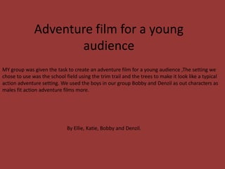 Adventure film for a young
audience
MY group was given the task to create an adventure film for a young audience ,The setting we
chose to use was the school field using the trim trail and the trees to make it look like a typical
action adventure setting. We used the boys in our group Bobby and Denzil as out characters as
males fit action adventure films more.
By Ellie, Katie, Bobby and Denzil.
 