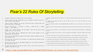 Pixar’s 22 Rules Of Storytelling
1. You admire a character for trying more than for their successes.
2. You got to keep in mind what’s interesting to you as an audience, not what’s fun to do as a
writer. They can be very different.
3. Trying for theme is important, but you won’t see what the story is actually about until
you’re at the end of it. Now rewrite.
4. Once upon a time there was ___. Every day, ___. One day ___. Because of that, ___. Because
of that, ___. Until finally ___.
5. Simplify. Focus. Combine characters. Hop over detours. You’ll feel like you’re losing
valuable stuff, but it sets you free.
6. What is your character good at, comfortable with? Throw the polar opposite at them.
Challenge them. How do they deal?
7. Come up with your ending before you figure out your middle. Seriously. Endings are hard, get
yours working up front.
8. Finish your story, let go even if it’s not perfect. In an ideal world you have both but move
on. Do better next time.
9. When you’re stuck, make a list of what WOULDN’T happen next. Lots of times the material to
get you unstuck will show up.
10. Pull apart the stories you like. What you like in them is a part of you; you’ve got to
recognize it before you can use it.
https://www.aerogrammestudio.com/2013/03/07/pixars-22-rules-of-storytelling/
11. Putting it on paper lets you start fixing it. If it stays in your head, a perfect idea, you’ll never share it with
anyone.
12. Discount the 1st thing that comes to mind. And the 2nd, 3rd, 4th, 5th – get the obvious out of the
way. Surprise yourself.
13. Give your characters opinions. Passive/malleable might seem likable to you as you write, but it’s poison to the
audience.
14. Why must you tell THIS story? What’s the belief burning within you that your story feeds off of? That’s the heart
of it.
15. If you were your character, in this situation, how would you feel? Honesty lends credibility to unbelievable
situations.
16. What are the stakes? Give us reason to root for the character. What happens if they don’t succeed? Stack the odds
against.
17. No work is ever wasted. If it’s not working, let go and move on – it’ll come back around to be useful later.
18. You have to know yourself: the difference between doing your best & fussing. Story is testing, not refining.
19. Coincidences to get characters into trouble are great; coincidences to get them out of it are cheating.
20. Exercise: take the building blocks of a movie you dislike. How d’you rearrange them into what you DO like?
21. You gotta identify with your situation/characters, can’t just write ‘cool’. What would make YOU act that way?
22 . What’s the essence of your story? Most economical telling of it? If you know that, you can build out from there.
 