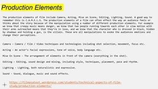 Production Elements
The production elements of film include Camera, Acting, Mise en Scene, Editing, Lighting, Sound. A good way to
remember this is C.A.M.E.L.S. The production elements of a film can often effect the way an audience feels or
thinks about the story because of the manipulation using a number of different production elements. For example
we know that creepy music means danger, we know that two people running towards each other in slow motion with
their arms outreached means that they’re in love, and we know that the character who is dressed in black, hidden
by shadows and holding a gun, is the villain. These are all manipulations to evoke the audiences emotions and
change their perceptions.
Camera – Camera / Film / Video techniques and technologies including shot selection, movement, focus etc.
Acting - An actor’s facial expressions, tone of voice, body language etc.
Mise En Scene - The arrangement of elements in front of the camera (everything in the shot).
Editing – Editing, sound design and mixing, including style, techniques, placement, pace and rhythm.
Lighting - Lighting, both naturalistic and expressive.
Sound - Sound, dialogue, music and sound effects.
https://filmasatext.wordpress.com/students/technical-aspects-of-film-
study/production-elements/
 