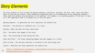 Story Elements
The story elements of film include the Opening Sequence, Characters, Settings, The Plot, Time, Cause and Effect,
Point of View and the Closure. These elements are generally what can be manipulated by the production elements.
These evoke the emotions and perceptions of the audience. For example, in an opening sequence if the music is dark
as is the lighting we know it is going to be a film noir genre.
Opening Sequence – Is generally the first impression the audience has.
Character – The person(s) or animal(s) etc, in a story.
Setting – Where and when the story takes place.
Plot – The events that happen in the story.
Time – The structuring of time during the film.
Cause and Effect – The reason something happens and what happens as a result.
Point of View – The narrators position in relation to the story being told.
Closure – Generally the final impression the audience has.
https://filmasatext.wordpress.com/students/technical-aspects-of-film-
study/production-elements/
 