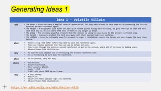 Generating Ideas 1
Idea 1 – Volatile Villain
Who • The donor – Gives each hero a magical token of appreciation, for they have offered to help them out by protecting the furtive
mythical ancient rainforest again.
• The helper – A holographic wise elder who pops up at random points during their missions, to give them tips on what the best
next move may be. He also let’s them know if there is any danger up ahead.
• The prize – The extremely powerful ornament that the villain is using to cause havoc to the ancient rainforest area.
• The heroes – Helping to protect the land once again with their special high class machines.
• The villain – Using the extremely powerful ornament in anger / retaliation towards the heroes who have stopped him many times
before.
What • Heroes living ‘the life’ before they need to save the rainforest again.
• They have robotic machines that they can use to defeat all evil.
• They travel through the mythical ancient rainforest to get to the volcano, where all of the havoc is taking place.
• Advanced human-like civilization.
Why • To stop the evil villain who is terrorising the ancient rainforest area.
• He is threatening to burn down the rainforest.
When • In the present, very far away.
Where • Volcano base.
• Ancient Rainforest.
• Inter-galactic planet.
• Kepler - 452b
• 1,402 light years (430 parsecs) away.
How • A long journey.
• Many miles.
• Easier with their special high class machines.
• Advanced human-like civilization.
https://en.wikipedia.org/wiki/Kepler-452b
 