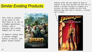 Similar Existing Products
Indiana Jones and the Temple Of Doom is
similar to my story because the hero has to
defeat a villain living in a temple on a
volcano. My story relates to this film
because they both have a volcano, a villain
and a temple.
This film is similar
to my story in the
fact that it is set in
a hidden mysterious
forest, with a
volcano, and a Aztec
temple sort of area.
It doesn’t really have
a villain though.
Unless a volcano, and
giant lizard counts.
 