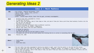 Generating Ideas 2
Idea 2 – Mech Madness
Who • Evil Villain – Powerful Businessman, crazy.
• Team of Heroes - Honest, brave, warriors.
• Villains staff / workers.
• Programmed Mechs.
• Heroes – Chinese Expert Ninjas, Power from the gods, extremely knowledgeable.
What • Building large mechs programmed by villain.
• To take over the world.
• Some of them crush people, some of them chomp on them, and some of them pick them up and throw them hundreds of metres into the
air and just let them fall.
• They knock over buildings.
• Advanced technology can teleport them to different countries.
• They can survive in any climate / temperature.
• Special super powers from rare earth chemicals.
Why • To become all powerful.
• To take over the world.
• They think that they are the best people on Earth.
• The people who work for him are brain washed into thinking that he is correct in everything that he says.
When • February 9th, 2040
Where • Tundra Biome.
• Canada.
• Giant metal base.
How • The mech robots have been programmed to destroy any people in sight, apart from the workers in the base and the villain.
• They are large mechs that take on the shape of a few powerful / dangerous animals. For example; A snake, A spider, or A Tiger.
• Some of them crush people, some of them chomp on them, and some of them pick them up and throw them hundreds of metres into the
air and just let them fall.
• They are distressingly gruesome.
 