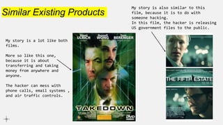 Similar Existing Products
My story is also similar to this
film, because it is to do with
someone hacking.
In this film, the hacker is releasing
US government files to the public.
My story is a lot like both
films.
More so like this one,
because it is about
transferring and taking
money from anywhere and
anyone.
The hacker can mess with
phone calls, email systems ,
and air traffic controls.
 