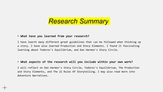 Research Summary
• What have you learned from your research?
I have learnt many different great guidelines that can be followed when thinking up
a story. I have also learned Production and Story Elements. I found it fascinating
learning about Todorov's Equilibrium, and Dan Harmon's Story Circle.
• What aspects of the research will you include within your own work?
I will reflect on Dan Harmon's Story Circle, Todorov's Equilibrium, The Production
and Story Elements, and The 22 Rules Of Storytelling. I may also read more into
Adventure Narratives.
 