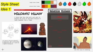 Style Sheet
Idea 1
Jungle Colour Scheme
Volcano Colour Scheme
Like this style of animating.
I’ll have to draw the characters
by hand first. Then I will be able
to digitalise them. Or I could use
a digital drawing pad.
I think that this font will suit well to
display the title of the movie because it
looks somewhat like a flame.
Volatile Villain
 