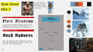 Style Sheet
Idea 2
I chose this font because it made me think of snow
being blown of a mountain (on most letters). This is
key because the story is set in a tundra biome.
This font could also work because the letters
look like quite monstrous, which is what I want
the mechs to be conveyed like.
I think that Dave
Bautista would be
the perfect villain
for the movie based
on my story.
 