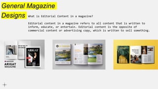 General Magazine
Designs What is Editorial Content in a magazine?
Editorial content in a magazine refers to all content that is written to
inform, educate, or entertain. Editorial content is the opposite of
commercial content or advertising copy, which is written to sell something.
 