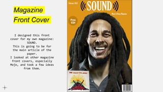 Magazine
Front Cover
I designed this front
cover for my own magazine:
SOUND.
This is going to be for
the main article of the
paper.
I looked at other magazine
front covers, especially
Mojo, and took a few ideas
from them.
 