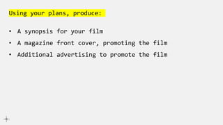 Using your plans, produce:
• A synopsis for your film
• A magazine front cover, promoting the film
• Additional advertising to promote the film
 
