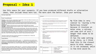 Proposal – Idea 1
Use this space for your synopsis. If you have produced different drafts or alternative
ideas, then include those here too. The more work the better. Show your working.
My film idea is very
similar to 'Journey 2:The
Mysterious Island'
because it involves an
Aztec area, a volcano,
and some sort of evil /
danger that needs to be
defeated.
It has the same setting
as my story, so I think
that this is the closest
movie to mine. However,
it is not animated, which
is how mine would be.
 
