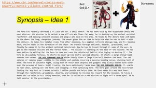Synopsis – Idea 1
The hero has recently defeated a villain who was a small threat. He has been told by the dispatcher about the
next mission. His mission is to defeat a new villain who lives far away, he is destroying the ancient mythical
rainforest and killing innocent animals and people who live in the area. He heads to the donors home and talks
to him about the long, dangerous journey. The donor gives him an item to help him when he has to battle with
the villain. He takes his helpful items from other missions, his magical infinite storage bag, and his massive
mech, and he heads in the direction of the chaos. He travels through wetlands, deserts, grasslands, and
finally he makes it to the ancient mythical rainforest. Now he has to travel through it some of the way, to
get to the massive volcano and the forest fires. The villain is standing at the base of the volcano. He has
been patiently waiting for the hero to come and save the rainforest (whilst also trying to destroy it). The
hero is absolutely furious. He starts to power up his mech's special ability. It shoots a large energy ball
towards the threat. THE RED DORMAMMU GOBLIN effortlessly fires a large fire ball towards the hero. The two
spheres of immense power collide in the middle and explode creating a massive booming noise, stunning both of
them. The have an ultimate fight, using both of their best weapons and gadgets they slowly weaken each other
over the process of hours. Until finally, the hero maliciously takes down THE RED DORMAMMU GOBLIN. It starts
to rain down, putting out the fires and stopping it from spreading more. The hero goes around the rainforest
looking for any hurt or trapped animals / native people and helps them. He then makes his way back home,
through the rainforest, grasslands, deserts, and wetlands to receive his reward for the mission. He takes 2
weeks off to relax in his luxury mansion, then he is called to a new mission to fight off a three eyed, 30 ft
tall monster in the grasslands...
https://www.cbr.com/marvel-comics-most-
powerful-marvel-villains-control-fire/
Dormammu
Red
Goblin
 