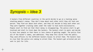 Synopsis – Idea 3
4 hackers from different countries in the world decide to go on a hacking spree
stealing people's money. They don’t know about each other until they all hack one
person. They find out about each other, and they all decide to help each other out.
They work together cracking codes under the radar to hack multi-millionaires.
People start to find out that their money is disappearing. The police start to get
involved and start to track down the hackers. The hackers start to panic and decide
to hack less people so that there is less chance of getting caught. The police find
all of the hacker's names, and addresses. They keep this secret from the public.
They send officers to the different hackers houses to arrest them. The hackers have
no clue that the police are coming to arrest them. The hackers get arrested and are
sent to jail for life.
 