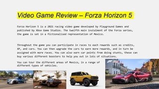 Video Game Review – Forza Horizon 5
Forza Horizon 5 is a 2021 racing video game developed by Playground Games and
published by Xbox Game Studios. The twelfth main instalment of the Forza series,
the game is set in a fictionalised representation of Mexico.
Throughout the game you can participate in races to each rewards such as credits,
XP, and cars. You can then upgrade the cars to earn more rewards, and in turn be
assigned with more races. You can also earn car points from doing stunts, these can
buy various different boosters to help you out in lots of situations.
You can tour the different areas of Mexico, in a range of
different types of vehicles.
 