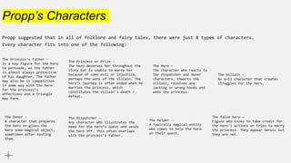Propp’s Characters
Propp suggested that in all of folklore and fairy tales, there were just 8 types of characters.
Every character fits into one of the following:
The Villain –
An evil character that creates
struggles for the hero.
The Dispatcher –
Any character who illustrates the
need for the hero’s quest and sends
the hero off. This often overlaps
with the princess’s father.
The Helper –
A typically magical entity
who comes to help the hero
on their quest.
The Princess or Prize –
The hero deserves her throughout the
story but is unable to marry her
because of some evil or injustice,
perhaps the work of the villain. The
hero’s journey is often ended when he
marries the princess, which
constitutes the villain's death /
defeat.
The Princess’s Father –
Is a key figure for the hero
to persuade, as the father
is almost always protective
of his daughter. The father
may also be in competition
in some way with the hero
for the princess’s
affections and a triangle
may form.
The Donor –
A character that prepares
the hero or gives the
hero some magical object,
sometimes after testing
them.
The Hero –
The character who reacts to
the dispatcher and donor
characters, thwarts the
villain, resolves any
lacking or wrong hoods and
weds the princess.
The false hero —
Figure who tries to take credit for
the hero's actions or tries to marry
the princess. They appear heroic but
they are not.
 