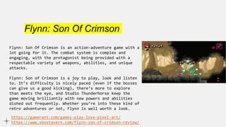 Flynn: Son Of Crimson
Flynn: Son Of Crimson is an action-adventure game with a
lot going for it. The combat system is complex and
engaging, with the protagonist being provided with a
respectable variety of weapons, abilities, and unique
attacks.
Flynn: Son of Crimson is a joy to play, look and listen
to. It’s difficulty is nicely paced (even if the bosses
can give us a good kicking), there’s more to explore
than meets the eye, and Studio Thunderhorse keep the
game moving brilliantly with new powers and abilities
dished out frequently. Whether you’re into these kind of
retro adventures or not, Flynn is well worth a look.
https://gamerant.com/games-play-love-pixel-art/
https://www.xboxtavern.com/flynn-son-of-crimson-review/
 