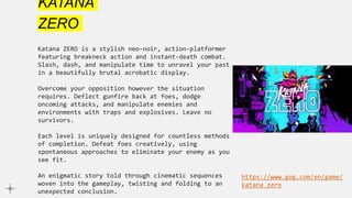 KATANA
ZERO
Katana ZERO is a stylish neo-noir, action-platformer
featuring breakneck action and instant-death combat.
Slash, dash, and manipulate time to unravel your past
in a beautifully brutal acrobatic display.
Overcome your opposition however the situation
requires. Deflect gunfire back at foes, dodge
oncoming attacks, and manipulate enemies and
environments with traps and explosives. Leave no
survivors.
Each level is uniquely designed for countless methods
of completion. Defeat foes creatively, using
spontaneous approaches to eliminate your enemy as you
see fit.
An enigmatic story told through cinematic sequences
woven into the gameplay, twisting and folding to an
unexpected conclusion.
https://www.gog.com/en/game/
katana_zero
 