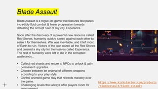 Blade Assault
Blade Assault is a rogue-lite game that features fast paced,
incredibly fluid combat & linear progression towards
defeating the corrupt ruler of sky city, Esperanza.
Soon after the discovery of a powerful new resource called
Red Stones, humanity quickly turned against each other to
seize it for themselves. War was inevitable, and it left most
of Earth to ruin. Victors of the war seized all the Red Stones
and created a sky city for themselves called Esperanza.
The rest of humanity were left to die in the corrupted
wastelands...
• Collect red shards and return to NPCs to unlock & gain
permanent upgrades.
• Choose between an arsenal of different weapons
according to your play style.
• Control oriented game play that rewards mastery over
the game.
• Challenging levels that always offer players room for
https://www.kickstarter.com/projects
/bladeassault/blade-assault
 