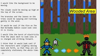 I would like the background to be
moving.
The clouds could be moving up high at
the top of the screen.
The branches and the leaves on the
trees could be swaying and rustling
gently in the wind.
It would be cool if the fire on The
Red Dormammu Goblin could look like
it is lively.
I would like the burst of electricity
from the small mech to look like it
is charged and striking forward.
I think that it would look cool if
the characters were slightly moving
back and forth, so that they are not
completely stationary the whole time.
Wooded Area
 