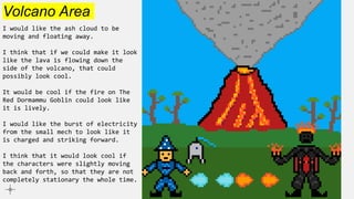 Volcano Area
I would like the ash cloud to be
moving and floating away.
I think that if we could make it look
like the lava is flowing down the
side of the volcano, that could
possibly look cool.
It would be cool if the fire on The
Red Dormammu Goblin could look like
it is lively.
I would like the burst of electricity
from the small mech to look like it
is charged and striking forward.
I think that it would look cool if
the characters were slightly moving
back and forth, so that they are not
completely stationary the whole time.
 