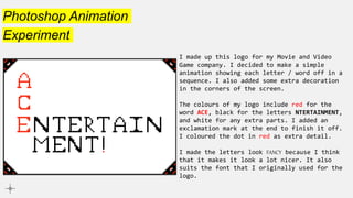 Photoshop Animation
Experiment
I made up this logo for my Movie and Video
Game company. I decided to make a simple
animation showing each letter / word off in a
sequence. I also added some extra decoration
in the corners of the screen.
The colours of my logo include red for the
word ACE, black for the letters NTERTAINMENT,
and white for any extra parts. I added an
exclamation mark at the end to finish it off.
I coloured the dot in red as extra detail.
I made the letters look FANCY because I think
that it makes it look a lot nicer. It also
suits the font that I originally used for the
logo.
 