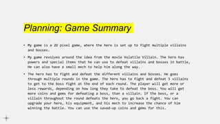 Planning: Game Summary
• My game is a 2D pixel game, where the hero is set up to fight multiple villains
and bosses.
• My game revolves around the idea from the movie Volatile Villain. The hero has
powers and special items that he can use to defeat villains and bosses in battle,
He can also have a small mech to help him along the way.
• The hero has to fight and defeat the different villains and bosses. He goes
through multiple rounds in the game. The hero has to fight and defeat 5 villains
to get to the boss fight at the end of each round. The player will get more or
less rewards, depending on how long they take to defeat the boss. You will get
more coins and gems for defeating a boss, than a villain. If the boss, or a
villain throughout the round defeats the hero, you go back a fight. You can
upgrade your hero, his equipment, and his mech to increase the chance of him
winning the battle. You can use the saved-up coins and gems for this.
 