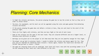 Planning: Core Mechanics
• To fight the villains and bosses, the person playing the game has to tap the screen as fast as they can in
order to attack faster.
• The hero, his equipment, and his mech can all be upgraded using the coins and gems gained from defeating
villains and bosses.
• If the person playing the game does not defeat a villain or boss, they are sent back to the start of the
previous fight.
• There are five fights with villains, and then one boss fight at the end of each round.
• Some of the villains are the same in the next round. They are coloured different and are a higher level, so
therefore more difficult to defeat.
• Warnings can be given out to the player to let them know that they are not powerful enough for this fight.
• The player can go back to previous levels / rounds to defeat the villains and bosses again for fun. They
will also be rewarded for defeating these villains / bosses again, however the reward will decrease the
further they go back in levels / rounds.
• The page for choosing levels will be landscape. Each level will have a box with the according number in it.
The box showing the boss level will look different to the rest.
1 2 3 4 5 6
 