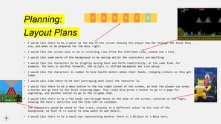 Planning:
Layout Plans
• I would like there to be a meter at the top of the screen showing the player how far through the level they
are, and when to be prepared for the boss fight.
• I would like the screen view to be in scrolling view (from the left-hand side, zoomed out a bit).
• I would like some parts of the background to be moving whilst the characters are battling.
• I would like the characters to be slightly moving back and forth repetitively, at the same time. For
example: The hero is shifted forwards, the villain is shifted backwards and vice versa.
• I would like the characters in combat to have health meters above their heads, changing colours as they get
lower.
• I would also like there to be text portraying what level the character is.
• I would like there to be a menu button in the top right corner of the screen, so that the player can press
a button and go back to the level choosing page. They could also press a button to go to a page for
upgrading, and another button to go to the in-game shop.
• I would like there to be a few small see-through boxes at the side of the screen, centered on the right,
showing the hero's abilities and the time left on cooldown.
• The characters would be stood on flat track, usually in a different colour to the rest of the
background, so that it is easier to know where to add detail.
• I would like there to be a small box representing whether there is a Villain or a Boss next.
V V V V V B
 