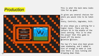 Production
This is what the main menu looks
like for my game.
It gives you several choices for
where you would like to be taken
to.
Story, Controls, Upgrades, Exit.
It also shows you a setting for a
higher level. There are the
letters VV in the middle of the
level setting. This is to show
the player that this game is
based off the movie:
Volatile Villain.
The two V’s have also been given
some shadowing, and I added a
hint of orange to make it look
like there is lava running and
dripping down them.
 