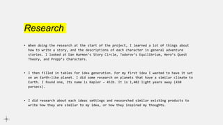 Research
• When doing the research at the start of the project, I learned a lot of things about
how to write a story, and the descriptions of each character in general adventure
stories. I looked at Dan Harmon’s Story Circle, Todorov’s Equilibrium, Hero’s Quest
Theory, and Propp’s Characters.
• I then filled in tables for idea generation. For my first idea I wanted to have it set
on an Earth-like planet. I did some research on planets that have a similar climate to
Earth. I found one, its name is Kepler – 452b. It is 1,402 light years away (430
parsecs).
• I did research about each ideas settings and researched similar existing products to
write how they are similar to my idea, or how they inspired my thoughts.
 