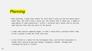 Planning
• When planning, I made style sheets for each idea to plan out how the movie poster
would like, the font/s that I would use, the colours that I would use, I added in
some photos of some celebrities / actors / actresses who I would like to use and
some pictures that show key parts of the movies.
• I made some practice magazine pages, so that I would have a possible better idea
of how I wanted to make the final look like.
• I also filled in a table for the Contingency Plan, and the Risk Assessment on
things that could go wrong with people, equipment, weather, footage when
recording the movie or trailer.
 