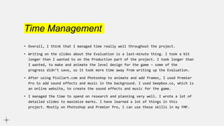 Time Management
• Overall, I think that I managed time really well throughout the project.
• Writing on the slides about the Evaluation is a last-minute thing. I took a bit
longer than I wanted to on the Production part of the project. I took longer than
I wanted, to make and animate the level design for the game – some of the
progress didn’t save, so it took more time away from writing up the Evaluation.
• After using Pixilart.com and Photoshop to animate and add frames, I used Premier
Pro to add sound effects and music in the background. I used beepbox.co, which is
an online website, to create the sound effects and music for the game.
• I managed the time to spend on research and planning very well. I wrote a lot of
detailed slides to maximize marks. I have learned a lot of things in this
project. Mostly on Photoshop and Premier Pro, I can use these skills in my FMP.
 