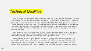 Technical Qualities
• I used Pixilart.com to create some level settings and to design the characters. I made
the setting for the level, menu page, and level in the final production on Pixilart.
• Pixilart is somewhat trickier to use, compared to Photoshop which gives you a much
larger spectrum of possibilities. I made the moving assets, the rewards at the end of
the level, and the multi option board in Photoshop as it was much easier and quicker
to use. I added frames in Photoshop and made a short animation showing off a small
part of the game.
• I then exported this to Premier Pro so that I could add some sound effects and music
to the game. I made some music using the website Beepbox.co, the sound effect of
character jumping, and the sound of the hero’s gun being shot.
• I found Beepbox a fairly easy website to use to create sound effects and music. I
personally would have preferred to use a piece of software instead, like Mixcraft.
• The hero can jump in the game, he can also shoot energy balls out of his gun. You
cannot play as the villain / boss; however, you can redo battles / levels if wanted.
 
