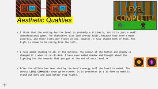 Aesthetic Qualities
• I think that the setting for the level is probably a bit basic, but it is just a small
unprofessional game. The characters also look pretty basic, because they aren’t made
expertly, and their limbs don’t move at all. However, I have shaded both of them, the
light is shown to be coming from the left.
• I have added shading to all of the buttons. The colour of the button and shadow is
changed if / when it is clicked. I have even added shadow and thought about the
lighting for the rewards that you get at the end of each level.
• After the villain has been shot by the hero’s energy ball the level is ended. The
words: LEVEL COMPLETE! show up on screen. It is presented in a 3D form to make it
stand out more and look better (top right).
 