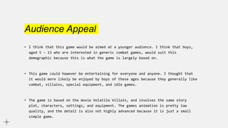 Audience Appeal
• I think that this game would be aimed at a younger audience. I think that boys,
aged 5 – 13 who are interested in generic combat games, would suit this
demographic because this is what the game is largely based on.
• This game could however be entertaining for everyone and anyone. I thought that
it would more likely be enjoyed by boys of these ages because they generally like
combat, villains, special equipment, and idle games.
• The game is based on the movie Volatile Villain, and involves the same story
plot, characters, settings, and equipment. The games animation is pretty low
quality, and the detail is also not highly advanced because it is just a small
simple game.
 