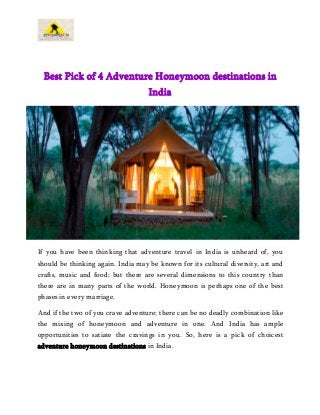 Best Pick of 4 Adventure Honeymoon destinations in
India
If you have been thinking that adventure travel in India is unheard of, you
should be thinking again. India may be known for its cultural diversity, art and
crafts, music and food; but there are several dimensions to this country than
there are in many parts of the world. Honeymoon is perhaps one of the best
phases in every marriage.
And if the two of you crave adventure; there can be no deadly combination like
the mixing of honeymoon and adventure in one. And India has ample
opportunities to satiate the cravings in you. So, here is a pick of choicest
adventure honeymoon destinations in India.
 