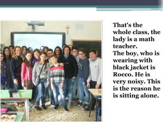 That's the
whole class, the
lady is a math
teacher.
The boy, who is
wearing with
black jacket is
Rocco. He is
very noisy. This
is the reason he
is sitting alone.
 