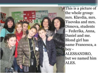 This is a picture of
the whole group:
mrs. Klavdia, mrs.
Tisovska and mrs.
Dimova, students
– Federika, Anna,
Daniel and me.
Blond girl has
name Francesca, a
boy -
ALESSANDRO,
but we named him
ALES.
 