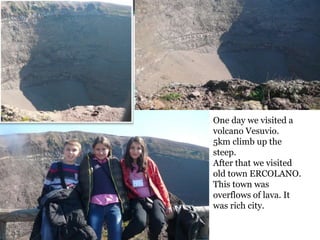 One day we visited a
volcano Vesuvio.
5km climb up the
steep.
After that we visited
old town ERCOLANO.
This town was
overflows of lava. It
was rich city.
 
