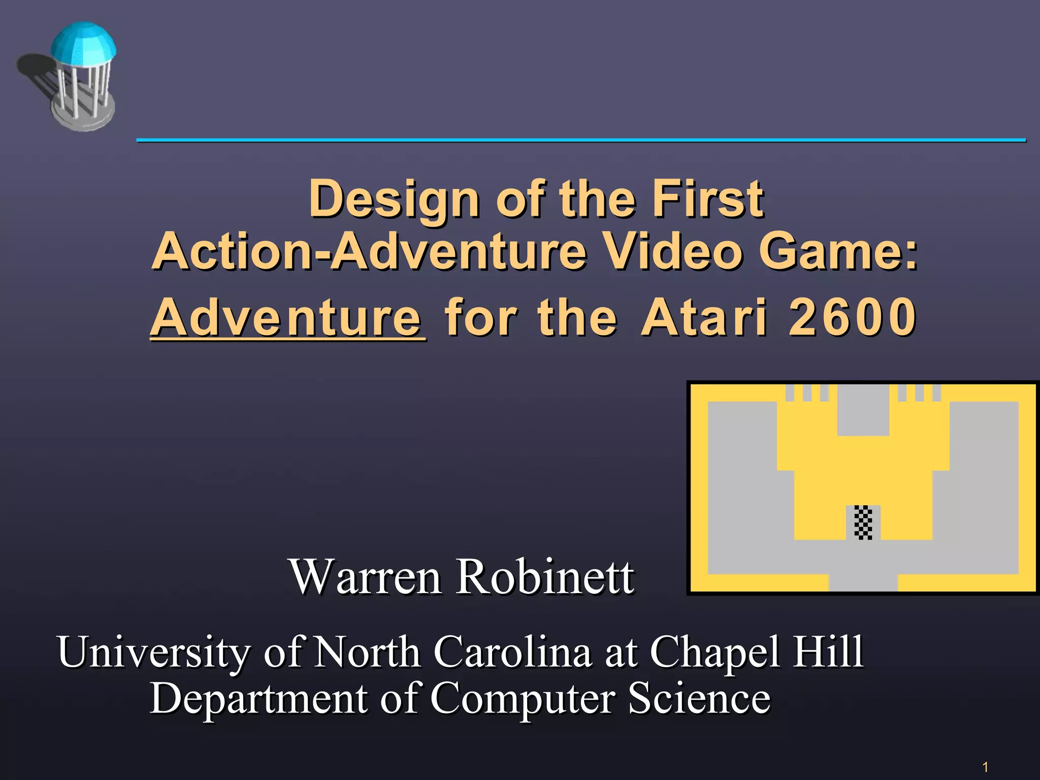 Warren Robinett University of North Carolina at Chapel Hill Department of Computer Science Design of the First Action-Adventure Video Game: Adventure  for the Atari 2600 