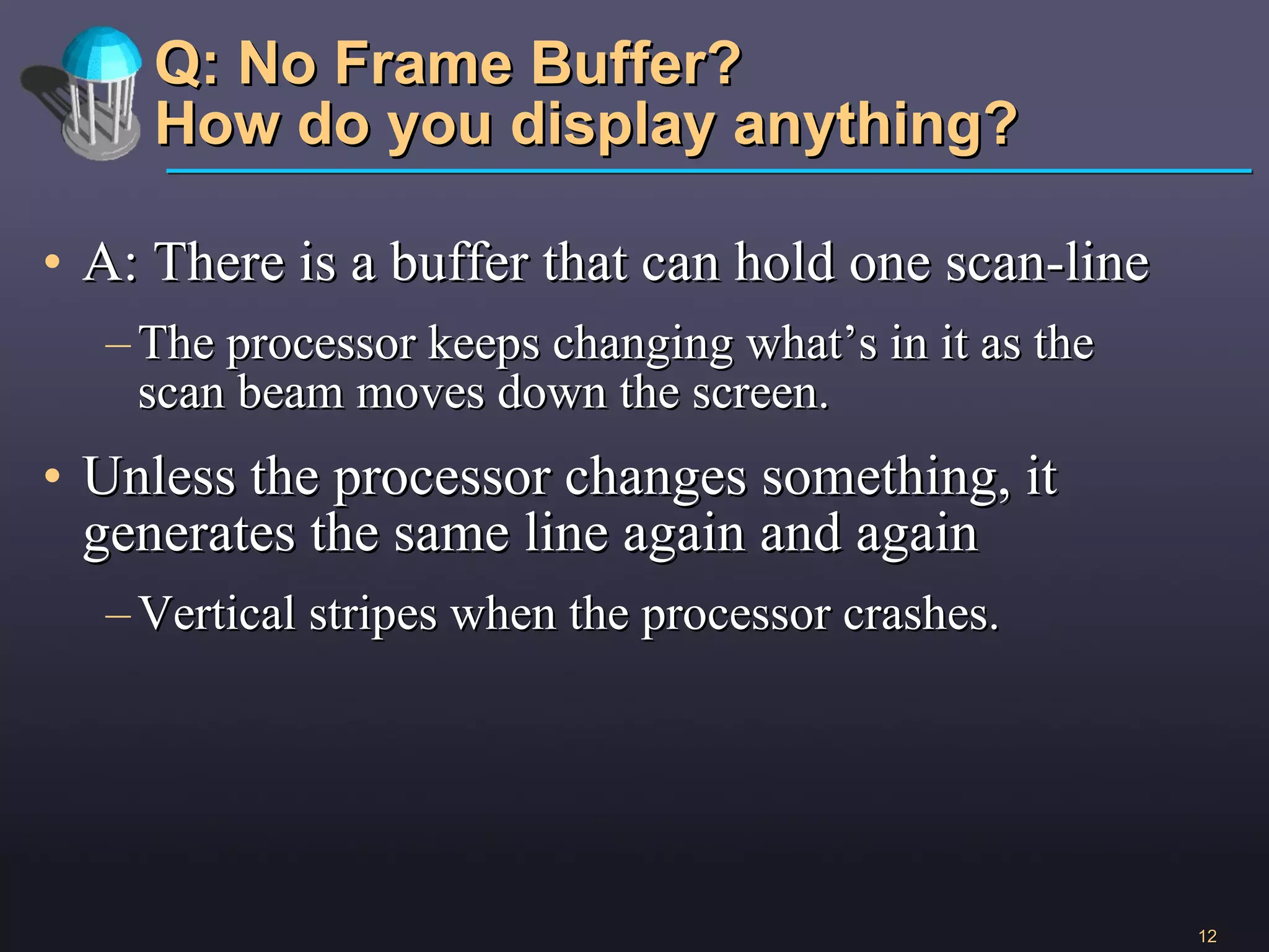 Q: No Frame Buffer? How do you display anything? A: There is a buffer that can hold one scan-line The processor keeps changing what’s in it as the scan beam moves down the screen.  Unless the processor changes something, it generates the same line again and again Vertical stripes when the processor crashes.  