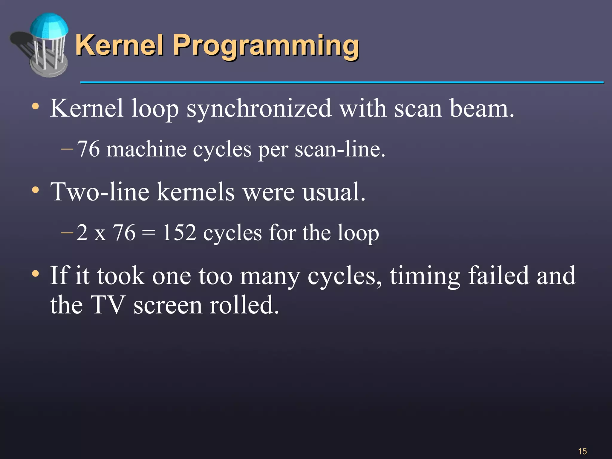 Kernel Programming Kernel loop synchronized with scan beam. 76 machine cycles per scan-line. Two-line kernels were usual. 2 x 76 = 152 cycles for the loop If it took one too many cycles, timing failed and the TV screen rolled.  