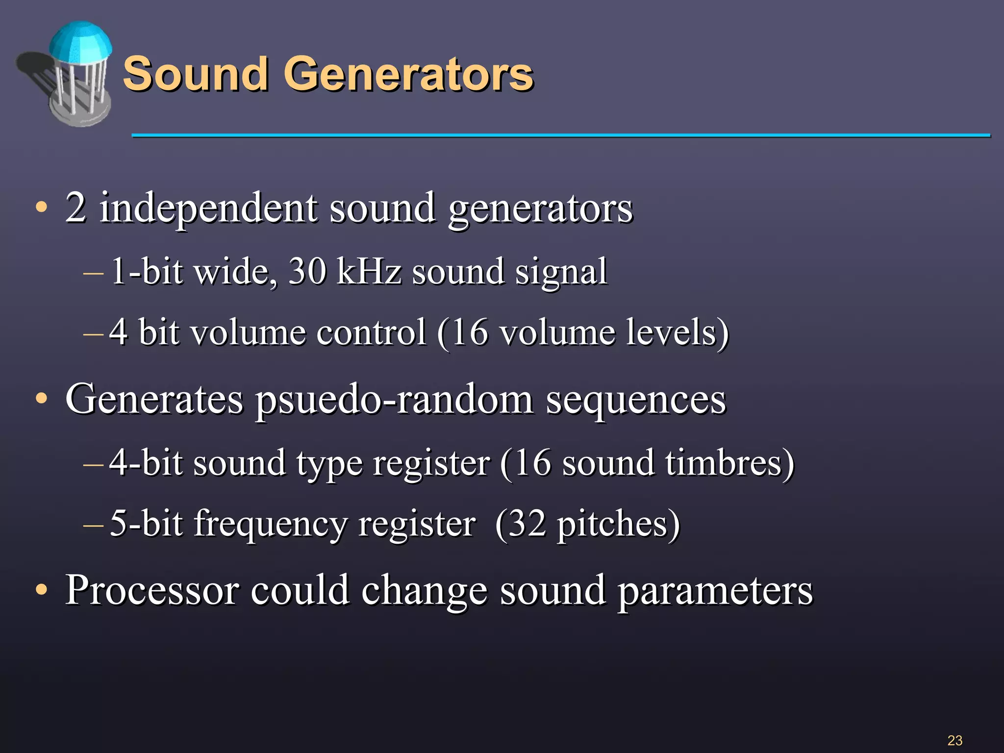 Sound Generators 2 independent sound generators 1-bit wide, 30 kHz sound signal 4 bit volume control (16 volume levels) Generates psuedo-random sequences  4-bit sound type register (16 sound timbres) 5-bit frequency register  (32 pitches) Processor could change sound parameters 
