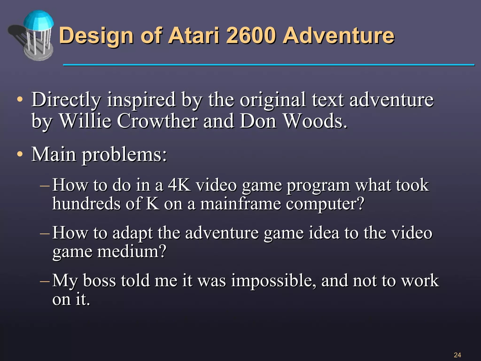 Design of Atari 2600 Adventure Directly inspired by the original text adventure by Willie Crowther and Don Woods. Main problems:  How to do in a 4K video game program what took hundreds of K on a mainframe computer? How to adapt the adventure game idea to the video game medium? My boss told me it was impossible, and not to work on it. 