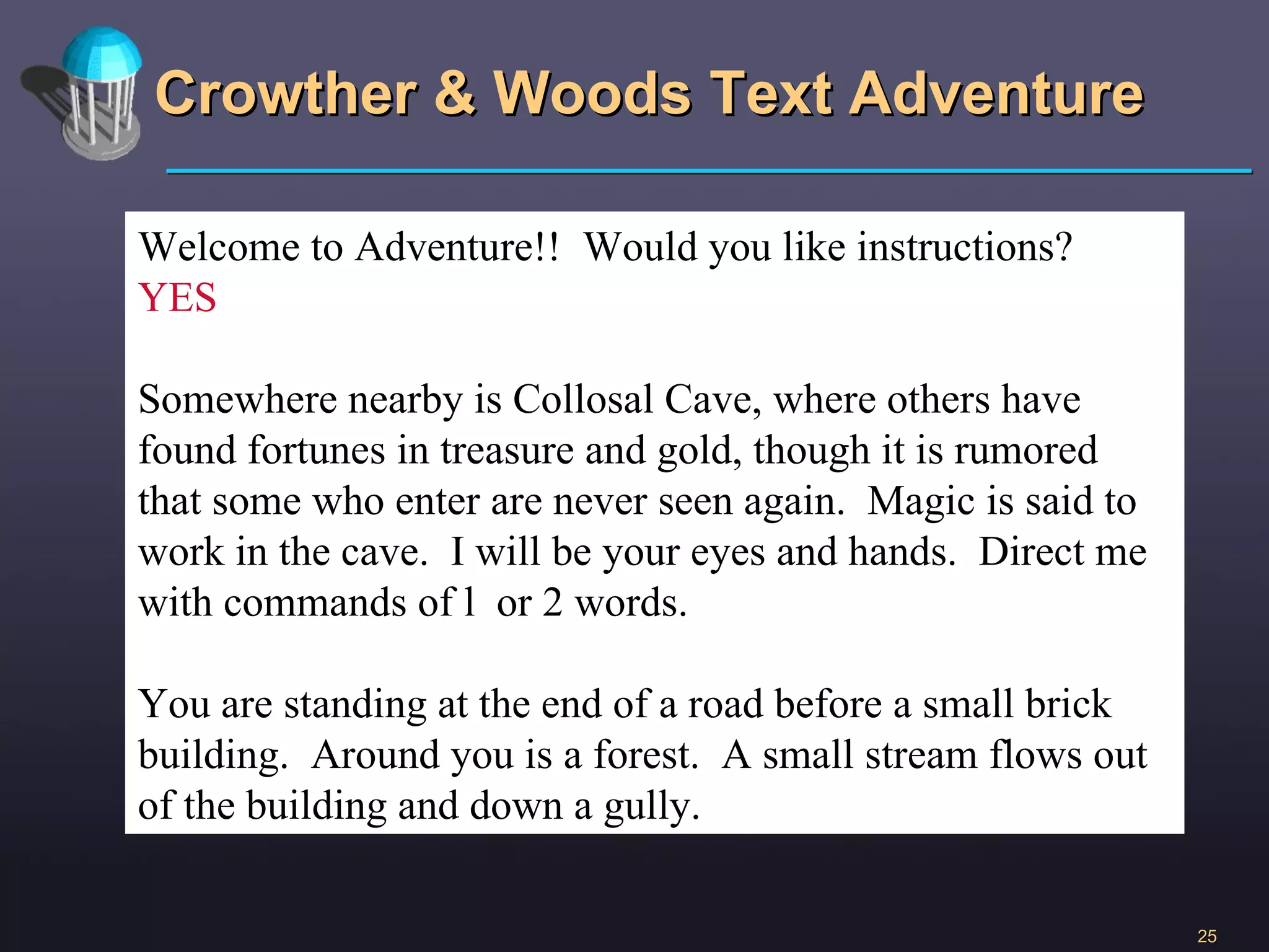 Crowther & Woods Text Adventure Welcome to Adventure!!  Would you like instructions? YES Somewhere nearby is Collosal Cave, where others have found fortunes in treasure and gold, though it is rumored that some who enter are never seen again.  Magic is said to work in the cave.  I will be your eyes and hands.  Direct me with commands of l  or 2 words.  You are standing at the end of a road before a small brick building.  Around you is a forest.  A small stream flows out of the building and down a gully. 