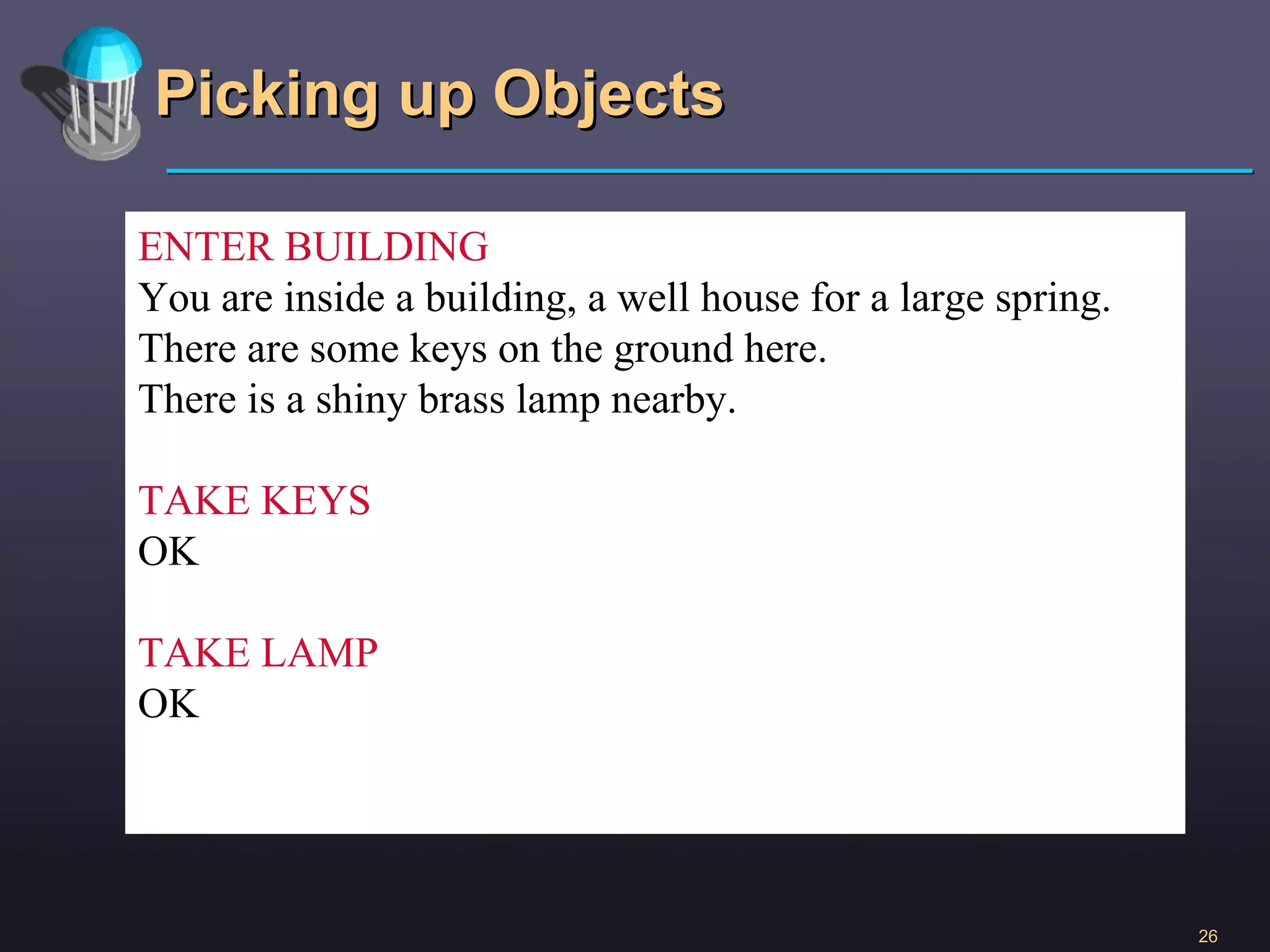 Picking up Objects ENTER BUILDING You are inside a building, a well house for a large spring. There are some keys on the ground here. There is a shiny brass lamp nearby. TAKE KEYS OK TAKE LAMP OK 