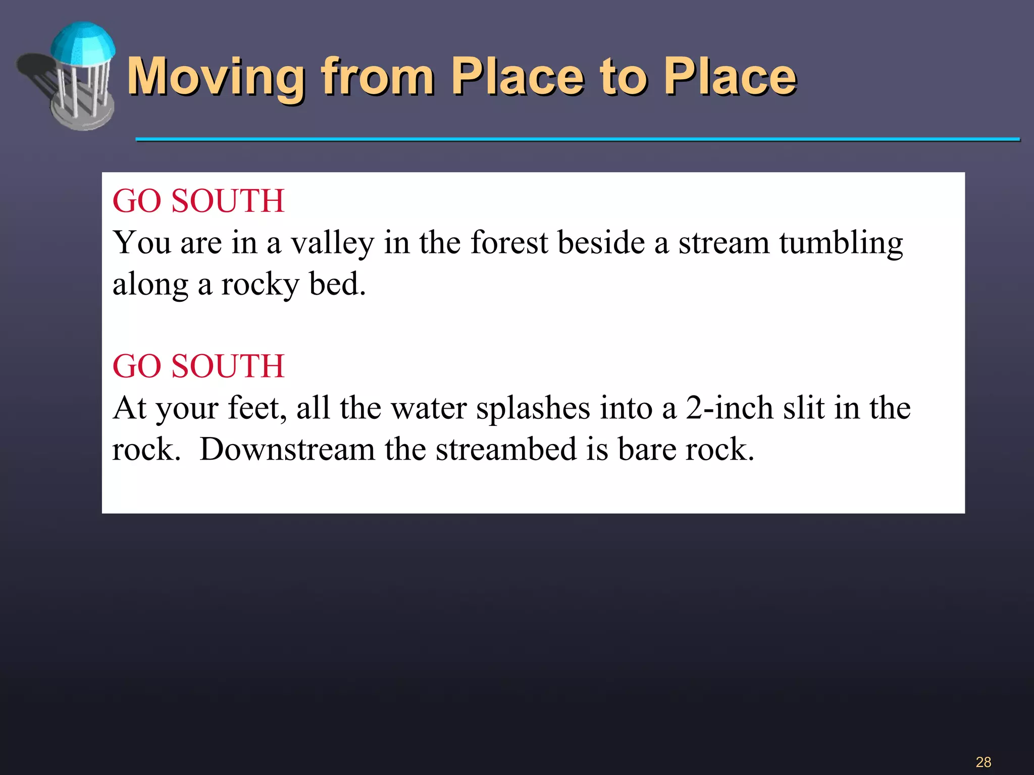 Moving from Place to Place GO SOUTH You are in a valley in the forest beside a stream tumbling along a rocky bed. GO SOUTH At your feet, all the water splashes into a 2-inch slit in the rock.  Downstream the streambed is bare rock. 