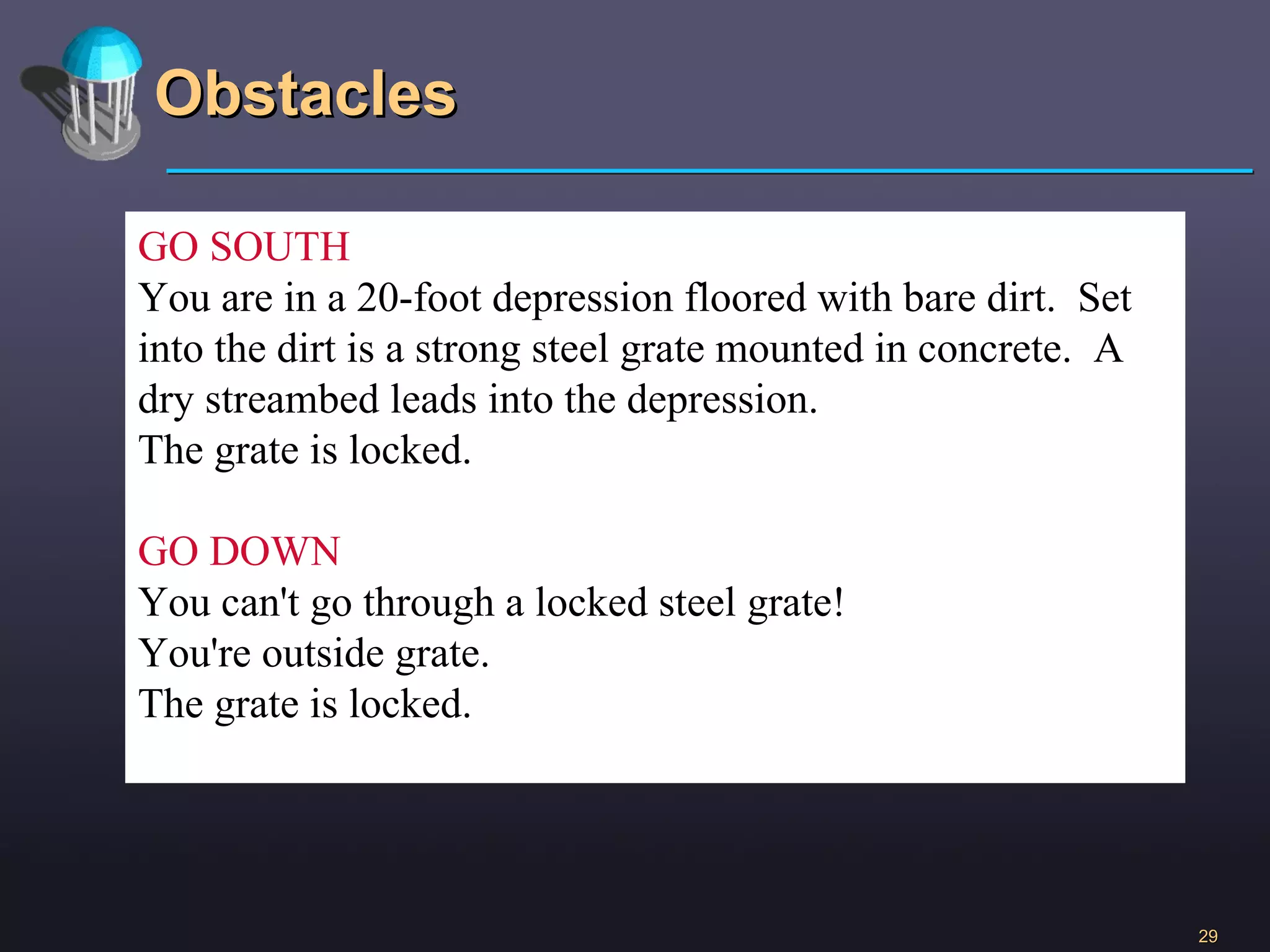 Obstacles GO SOUTH You are in a 20-foot depression floored with bare dirt.  Set into the dirt is a strong steel grate mounted in concrete.  A dry streambed leads into the depression. The grate is locked. GO DOWN You can't go through a locked steel grate! You're outside grate. The grate is locked. 